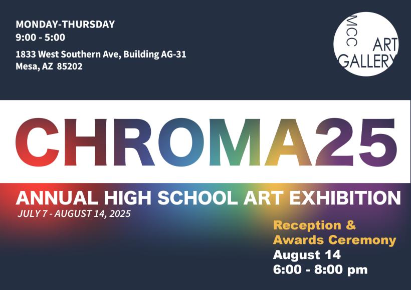 CHROMA25 Annual High School Art Exhibition July 7 through August 14, 2025 Monday through Thursday 9:00 to 5:00 MCC Art Gallery 1833 West Southern Ave, Building AG-31 Mesa, AZ 85202 Reception and Awards Ceremony August 14 6:00 to 8:00 pm 