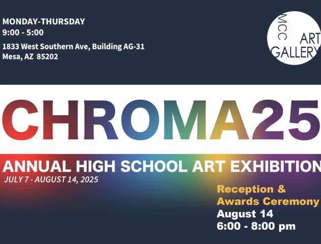 CHROMA25 Annual High School Art Exhibition July 7 through August 14, 2025 Monday through Thursday 9:00 to 5:00 MCC Art Gallery 1833 West Southern Ave, Building AG-31 Mesa, AZ 85202 Reception and Awards Ceremony August 14 6:00 to 8:00 pm 